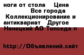ноги от стола. › Цена ­ 12 000 - Все города Коллекционирование и антиквариат » Другое   . Ненецкий АО,Топседа п.